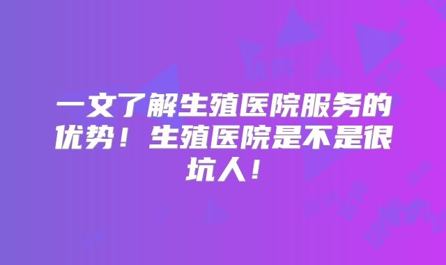 一文了解生殖医院服务的优势！生殖医院是不是很坑人！