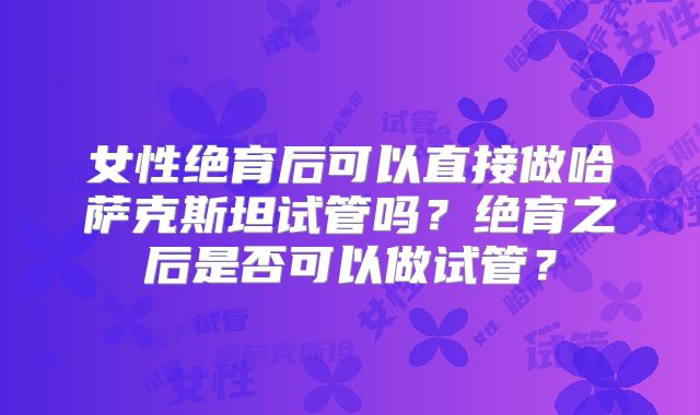 女性绝育后可以直接做哈萨克斯坦试管吗？绝育之后是否可以做试管？