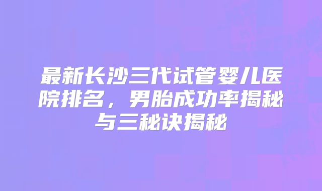 最新长沙三代试管婴儿医院排名，男胎成功率揭秘与三秘诀揭秘