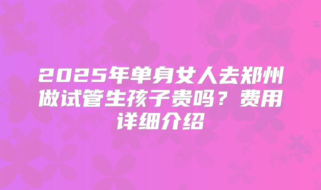 2025年单身女人去郑州做试管生孩子贵吗？费用详细介绍