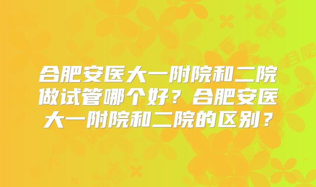 合肥安医大一附院和二院做试管哪个好？合肥安医大一附院和二院的区别？