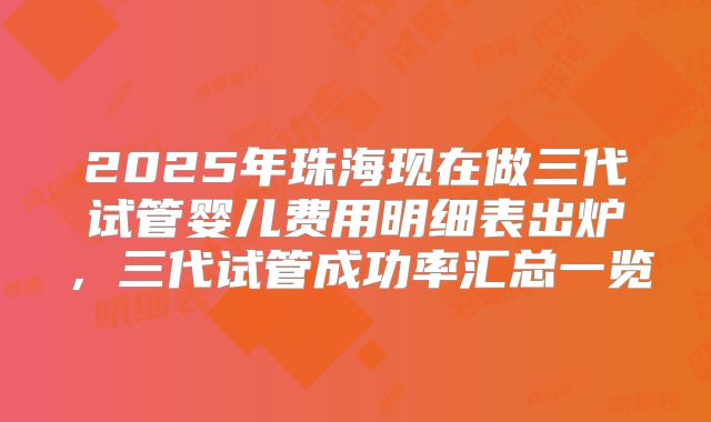 2025年珠海现在做三代试管婴儿费用明细表出炉，三代试管成功率汇总一览