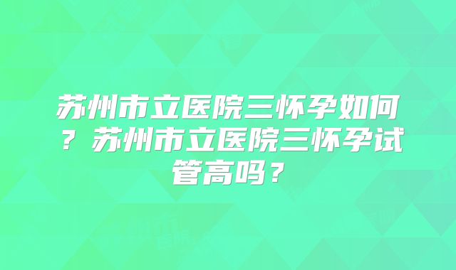 苏州市立医院三怀孕如何？苏州市立医院三怀孕试管高吗？