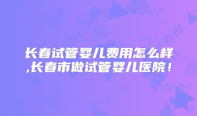 长春试管婴儿费用怎么样,长春市做试管婴儿医院!