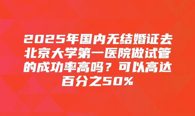2025年国内无结婚证去北京大学第一医院做试管的成功率高吗?可以高达百分之50%