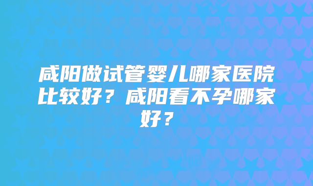 咸阳做试管婴儿哪家医院比较好？咸阳看不孕哪家好？