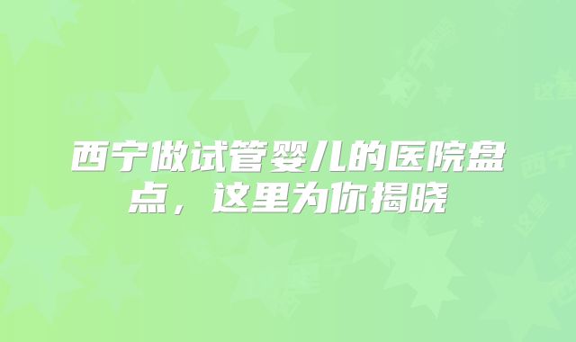 西宁做试管婴儿的医院盘点，这里为你揭晓