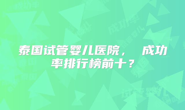 泰国试管婴儿医院， 成功率排行榜前十？