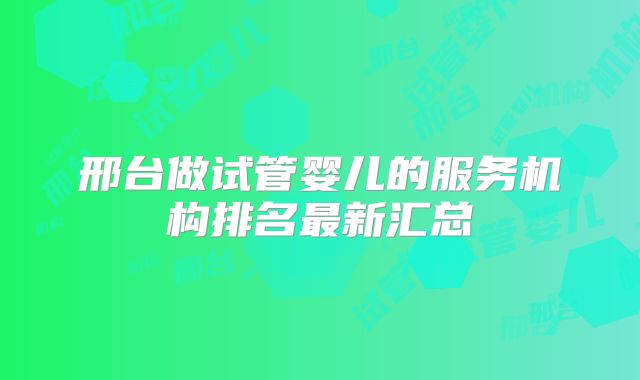 邢台做试管婴儿的服务机构排名最新汇总