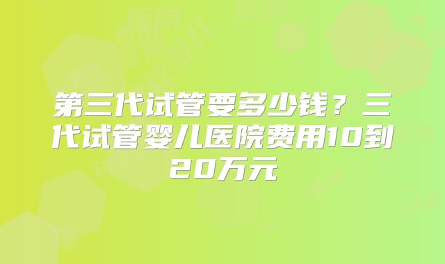 第三代试管要多少钱？三代试管婴儿医院费用10到20万元