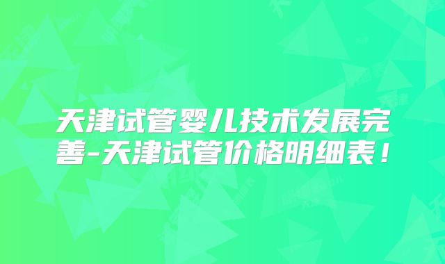 天津试管婴儿技术发展完善-天津试管价格明细表！