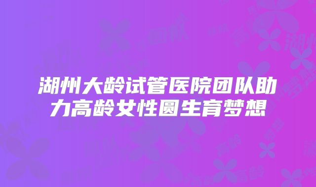 湖州大龄试管医院团队助力高龄女性圆生育梦想