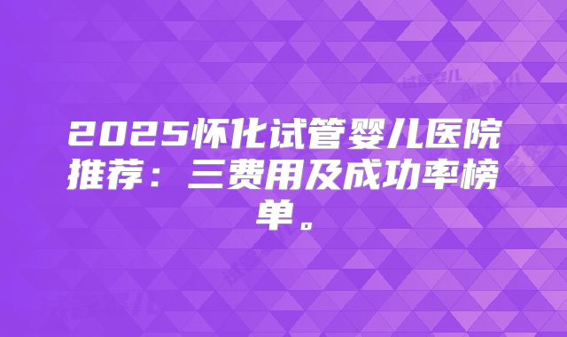 2025怀化试管婴儿医院推荐：三费用及成功率榜单。