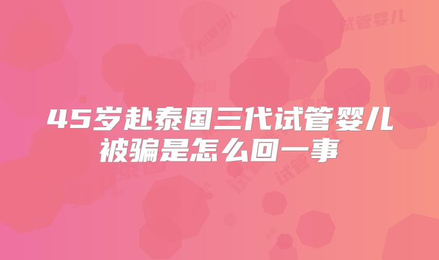 45岁赴泰国三代试管婴儿被骗是怎么回一事