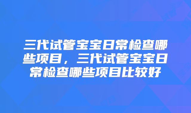 三代试管宝宝日常检查哪些项目，三代试管宝宝日常检查哪些项目比较好
