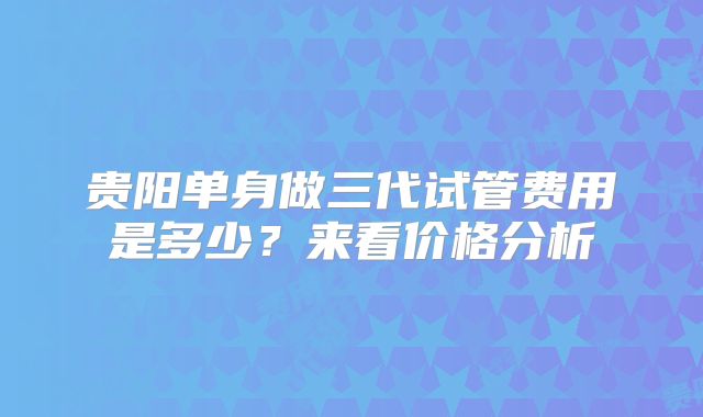 贵阳单身做三代试管费用是多少？来看价格分析