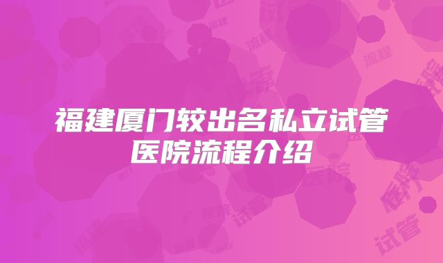 福建厦门较出名私立试管医院流程介绍