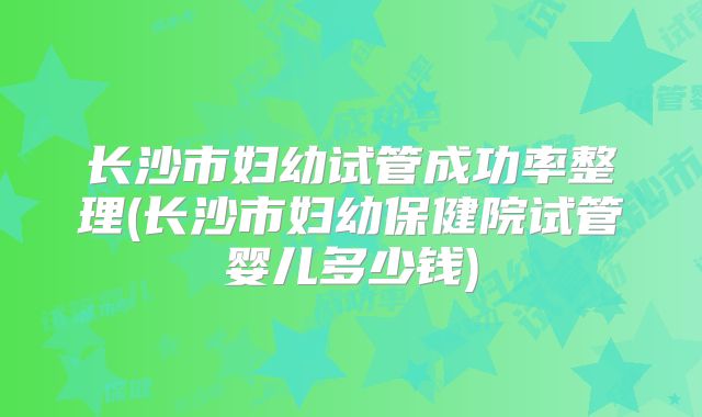 长沙市妇幼试管成功率整理(长沙市妇幼保健院试管婴儿多少钱)