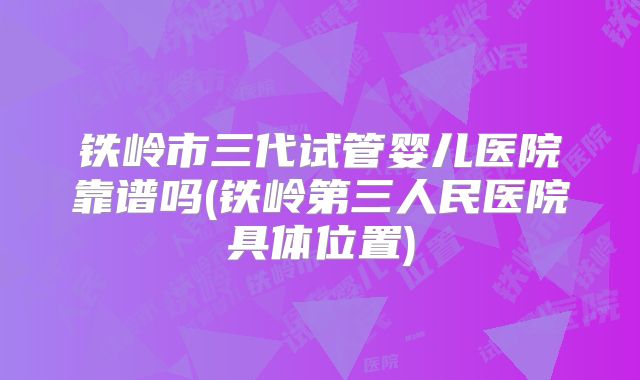 铁岭市三代试管婴儿医院靠谱吗(铁岭第三人民医院具体位置)