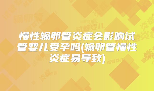 慢性输卵管炎症会影响试管婴儿受孕吗(输卵管慢性炎症易导致)