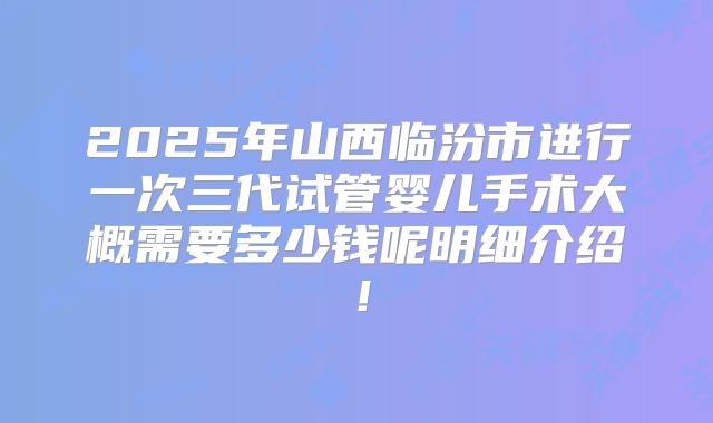 2025年山西临汾市进行一次三代试管婴儿手术大概需要多少钱呢明细介绍！