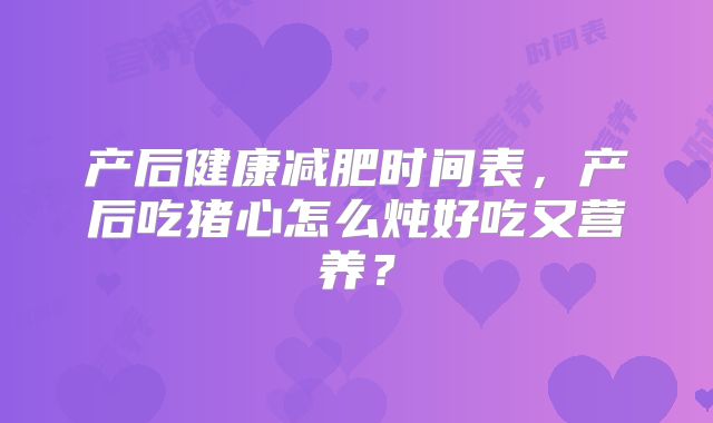 产后健康减肥时间表，产后吃猪心怎么炖好吃又营养？