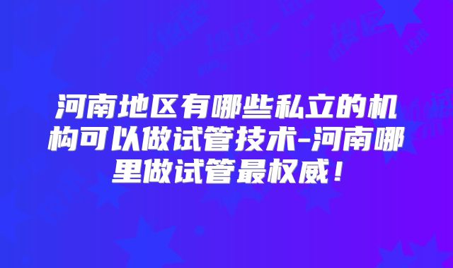 河南地区有哪些私立的机构可以做试管技术-河南哪里做试管最权威！