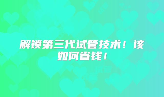解锁第三代试管技术!该如何省钱!