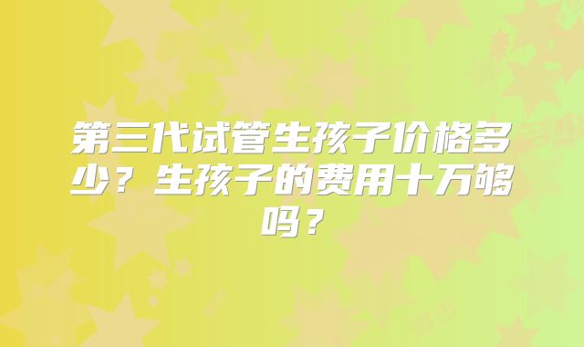 第三代试管生孩子价格多少？生孩子的费用十万够吗？