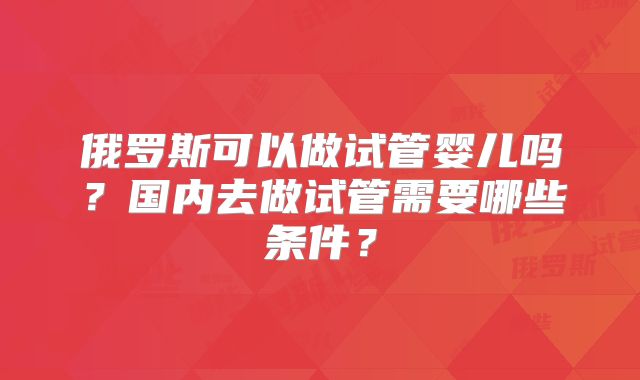 俄罗斯可以做试管婴儿吗?国内去做试管需要哪些条件?