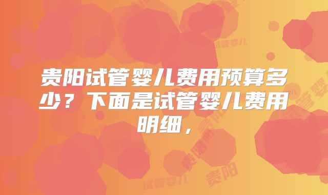 贵阳试管婴儿费用预算多少？下面是试管婴儿费用明细，
