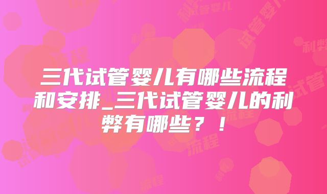 三代试管婴儿有哪些流程和安排_三代试管婴儿的利弊有哪些？！