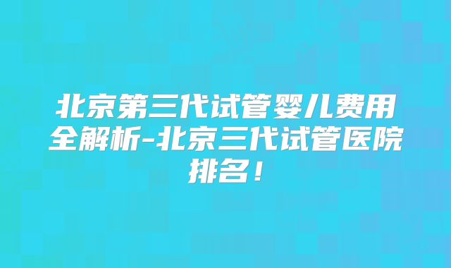 北京第三代试管婴儿费用全解析-北京三代试管医院排名！