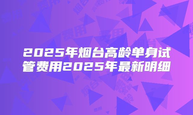 2025年烟台高龄单身试管费用2025年最新明细