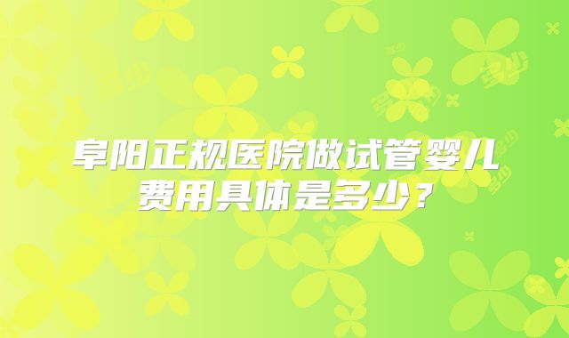 阜阳正规医院做试管婴儿费用具体是多少？