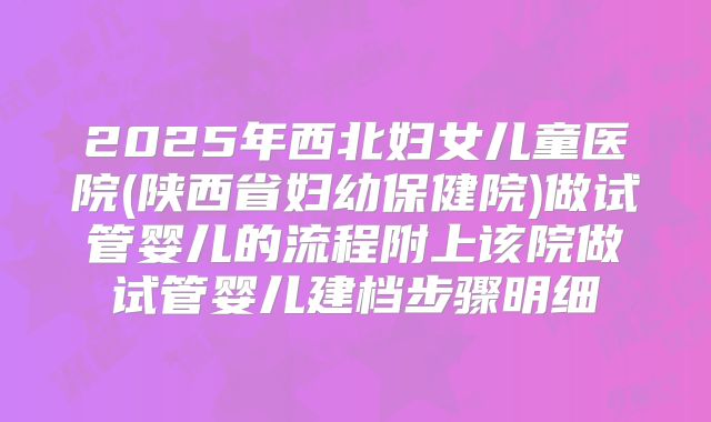 2025年西北妇女儿童医院(陕西省妇幼保健院)做试管婴儿的流程附上该院做试管婴儿建档步骤明细