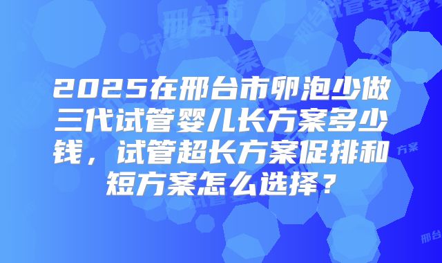 2025在邢台市卵泡少做三代试管婴儿长方案多少钱,试管超长方案促排和短方案怎么选择?