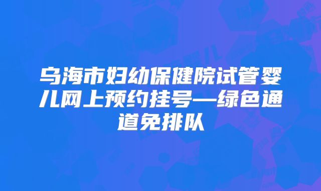 乌海市妇幼保健院试管婴儿网上预约挂号—绿色通道免排队