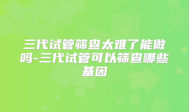 三代试管筛查太难了能做吗-三代试管可以筛查哪些基因