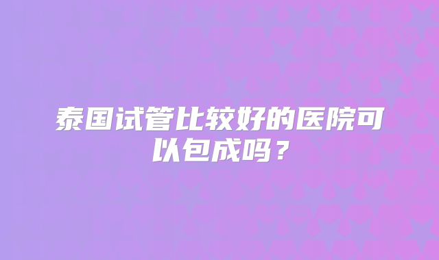 泰国试管比较好的医院可以包成吗?