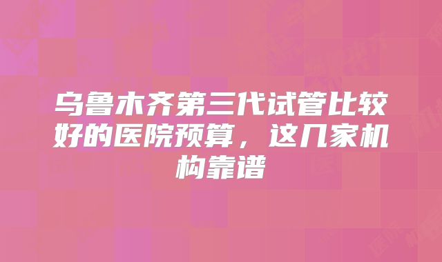 乌鲁木齐第三代试管比较好的医院预算，这几家机构靠谱