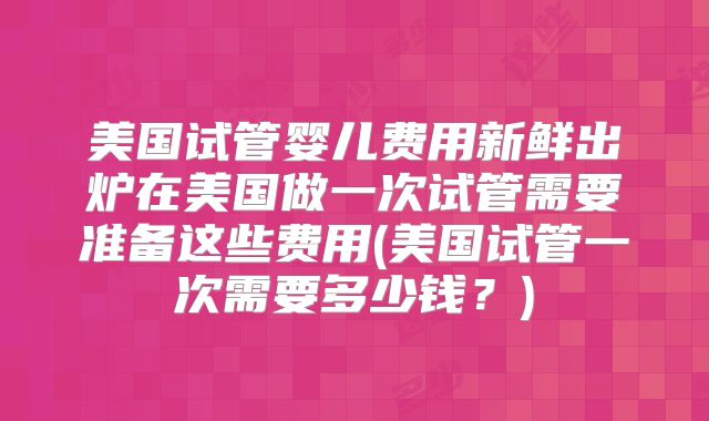 美国试管婴儿费用新鲜出炉在美国做一次试管需要准备这些费用(美国试管一次需要多少钱？)