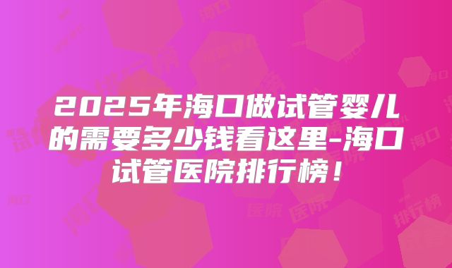 2025年海口做试管婴儿的需要多少钱看这里-海口试管医院排行榜！