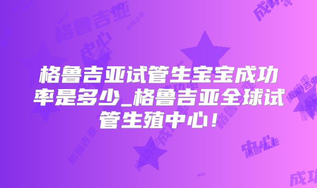 格鲁吉亚试管生宝宝成功率是多少_格鲁吉亚全球试管生殖中心！