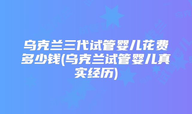 乌克兰三代试管婴儿花费多少钱(乌克兰试管婴儿真实经历)