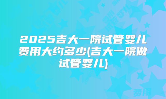 2025吉大一院试管婴儿费用大约多少(吉大一院做试管婴儿)