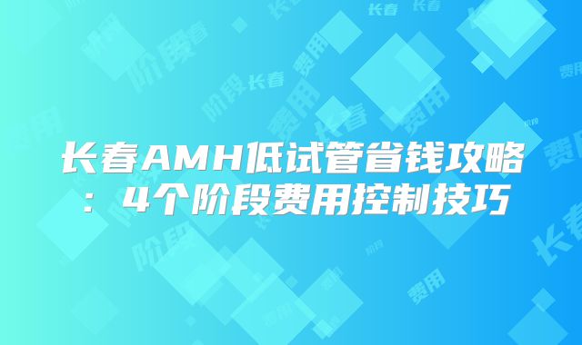 长春AMH低试管省钱攻略：4个阶段费用控制技巧