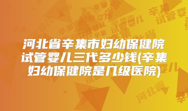 河北省辛集市妇幼保健院试管婴儿三代多少钱(辛集妇幼保健院是几级医院)