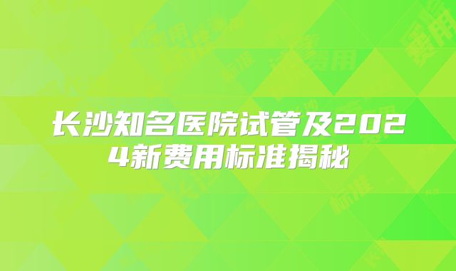 长沙知名医院试管及2024新费用标准揭秘