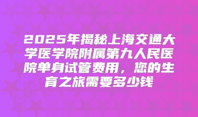 2025年揭秘上海交通大学医学院附属第九人民医院单身试管费用，您的生育之旅需要多少钱